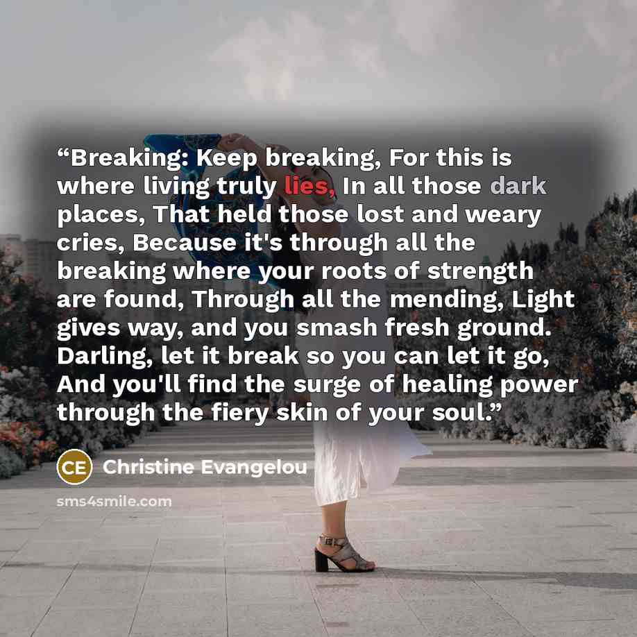 “Breaking: Keep breaking, For this is where living truly lies, In all those dark places, That held those lost and weary cries, Because it's through all the breaking where your roots of strength are found, Through all the mending, Light gives way, and you smash fresh ground. Darling, let it break so…” quote by Christine Evangelou