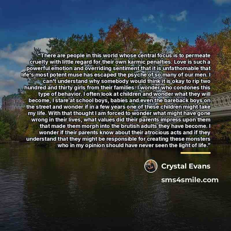 “There are people in this world whose central focus is to permeate cruelty with little regard for their own karmic penalties. Love is such a powerful emotion and overriding sentiment that it is unfathomable that life's most potent muse has escaped the psyche of so many of our men. I can't…” quote by Crystal Evans