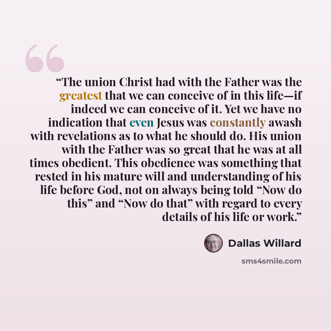 “The union Christ had with the Father was the greatest that we can conceive of in this life—if indeed we can conceive of it. Yet we have no indication that even Jesus was constantly awash with revelations as to what he should do. His union with the Father was so great that he was at all times…” quote by Dallas Willard