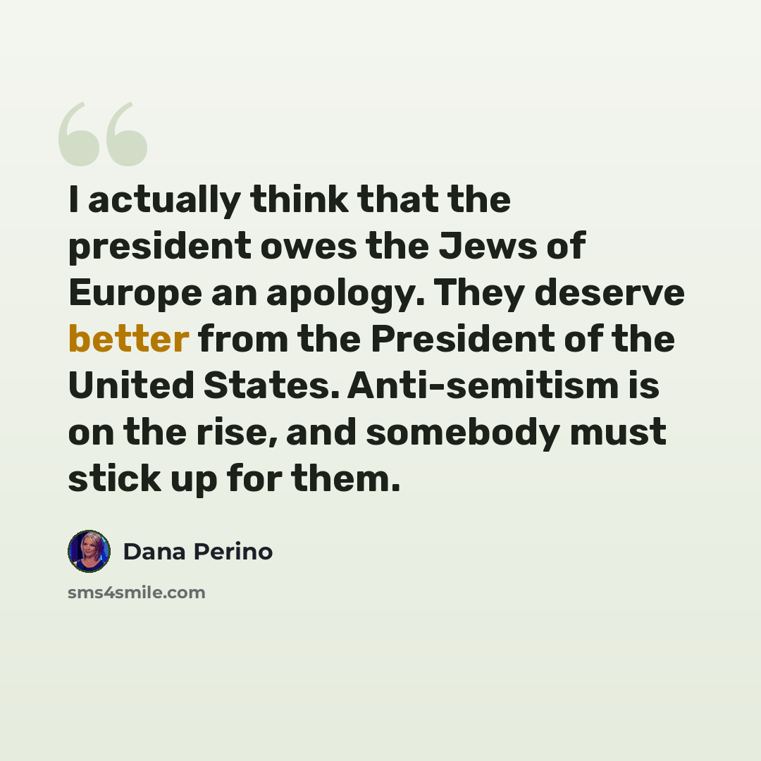 “I actually think that the president owes the Jews of Europe an apology. They deserve better from the President of the United States. Anti-semitism is on the rise, and somebody must stick up for them.” quote by Dana Perino