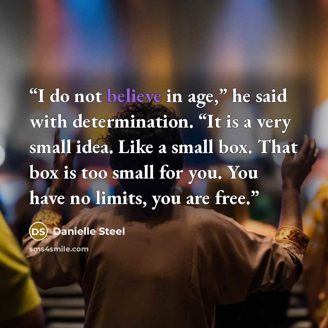 “I do not believe in age,” he said with determination. “It is a very small idea. Like a small box. That box is too small for you. You have no limits, you are free.” quote by Danielle Steel