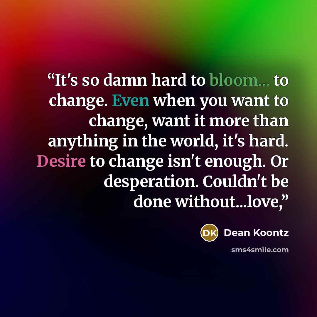 “It's so damn hard to bloom... to change. Even when you want to change, want it more than anything in the world, it's hard. Desire to change isn't enough. Or desperation. Couldn't be done without...love,” quote by Dean Koontz