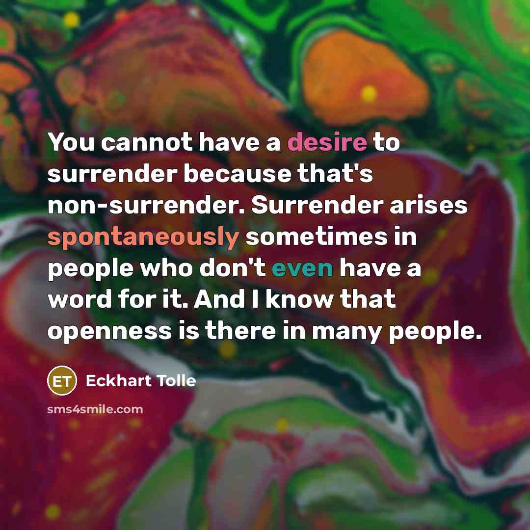 “You cannot have a desire to surrender because that's non-surrender. Surrender arises spontaneously sometimes in people who don't even have a word for it. And I know that openness is there in many people.” quote by Eckhart Tolle