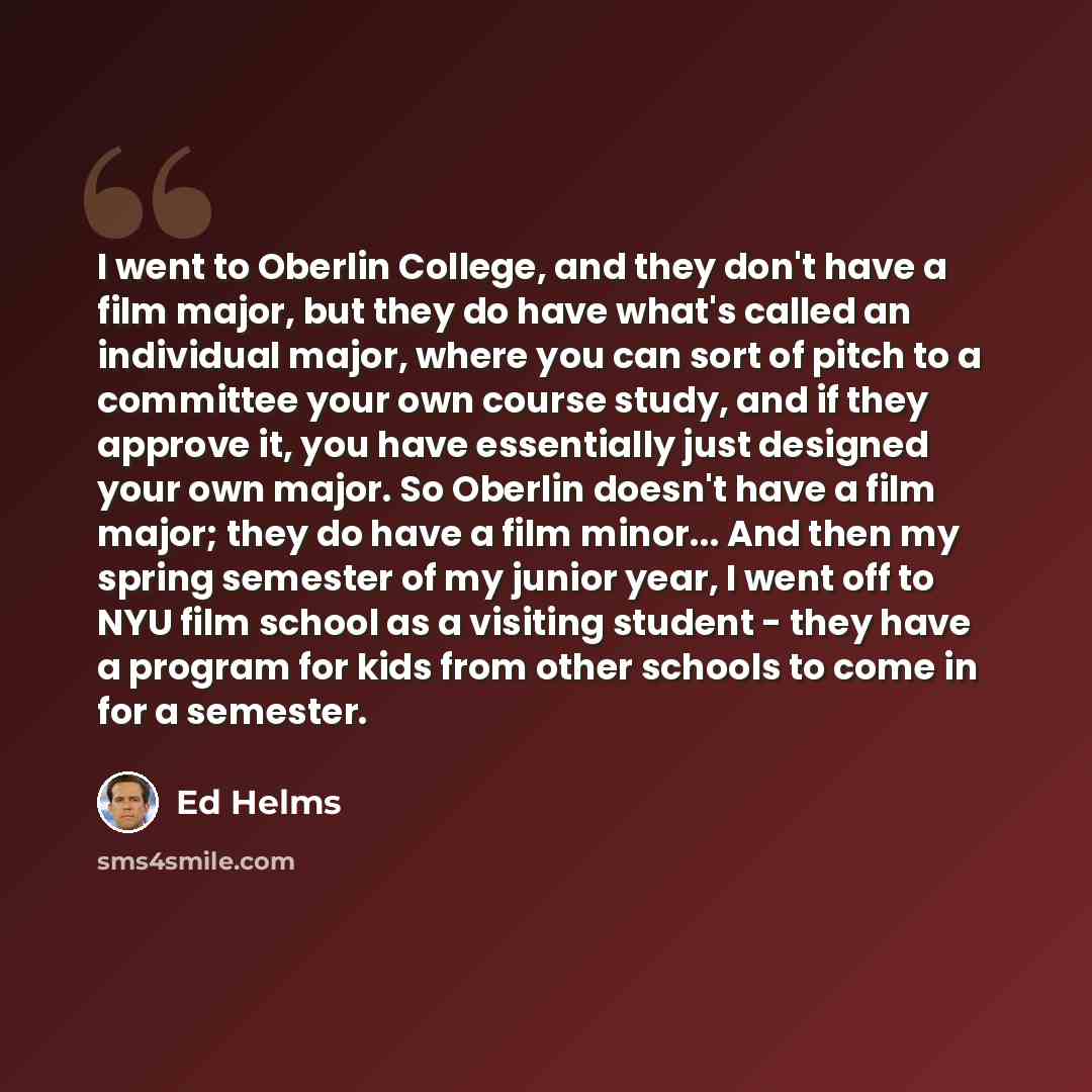 “I went to Oberlin College, and they don't have a film major, but they do have what's called an individual major, where you can sort of pitch to a committee your own course study, and if they approve it, you have essentially just designed your own major. So Oberlin doesn't have a film major; they…” quote by Ed Helms