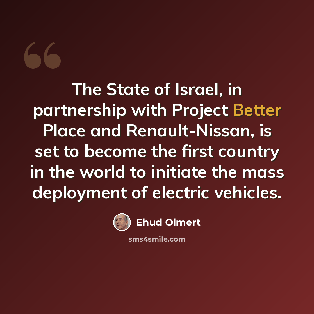 “The State of Israel, in partnership with Project Better Place and Renault-Nissan, is set to become the first country in the world to initiate the mass deployment of electric vehicles.” quote by Ehud Olmert