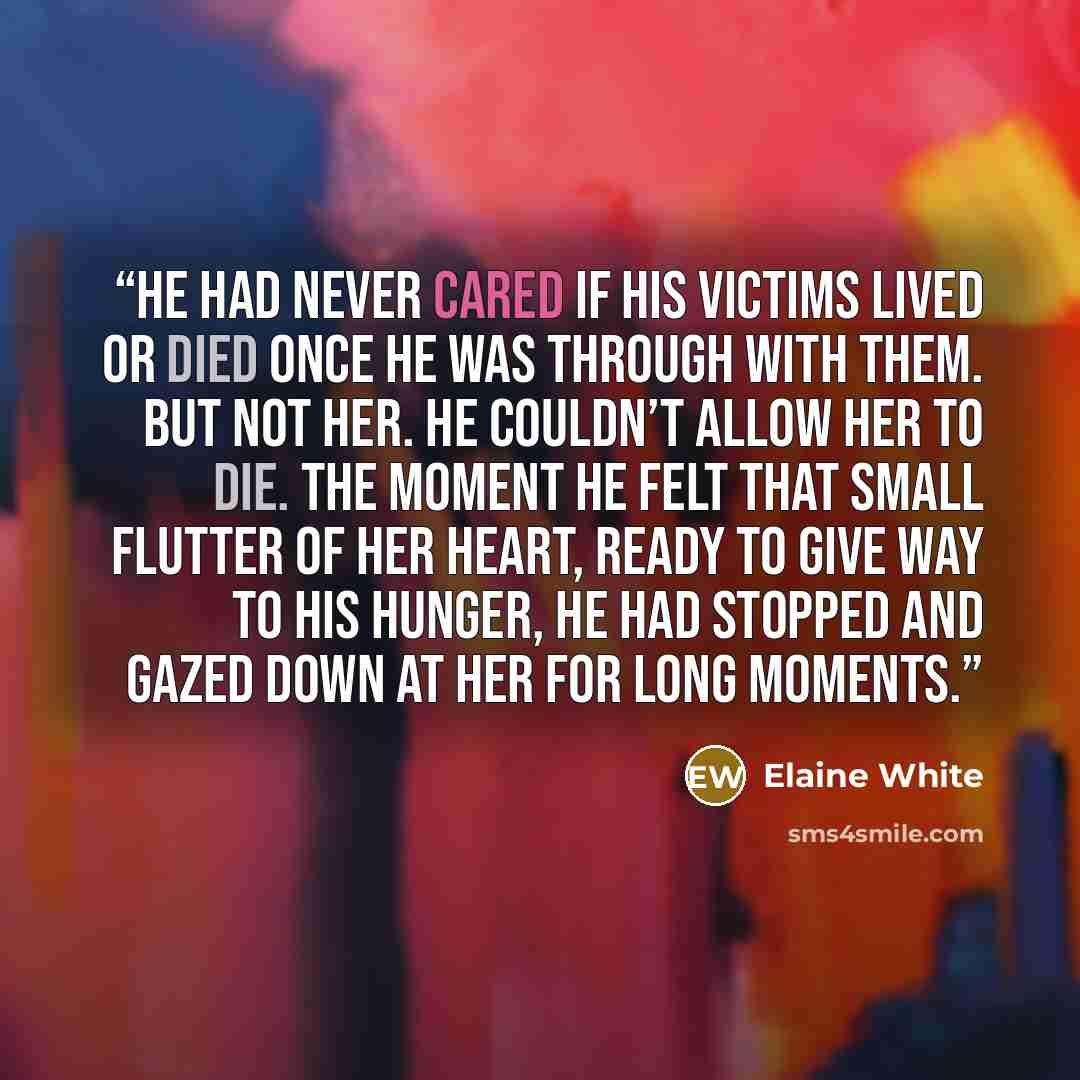 “He had never cared if his victims lived or died once he was through with them. But not her. He couldn’t allow her to die. The moment he felt that small flutter of her heart, ready to give way to his hunger, he had stopped and gazed down at her for long moments.” quote by Elaine White