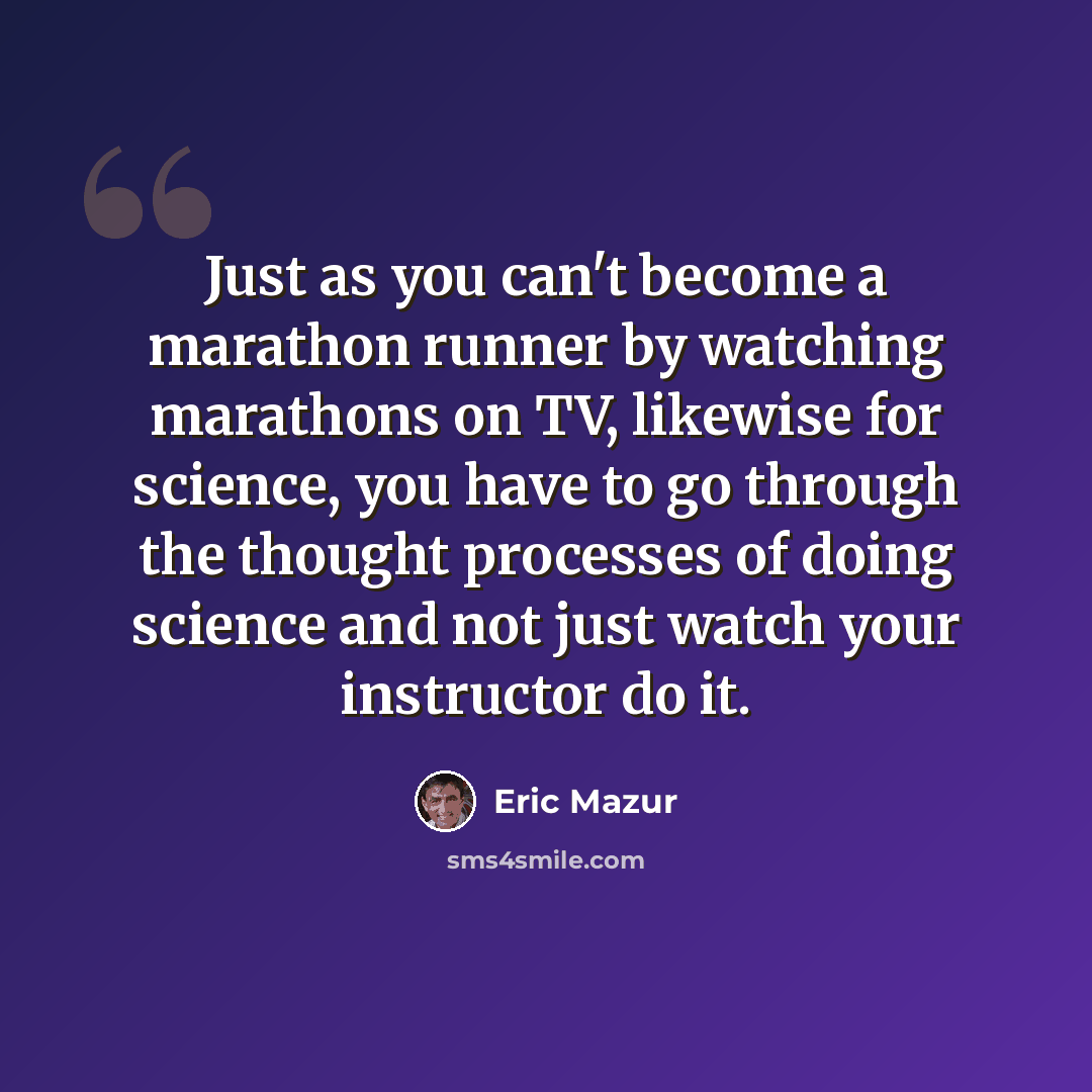 “Just as you can't become a marathon runner by watching marathons on TV, likewise for science, you have to go through the thought processes of doing science and not just watch your instructor do it.” quote by Eric Mazur