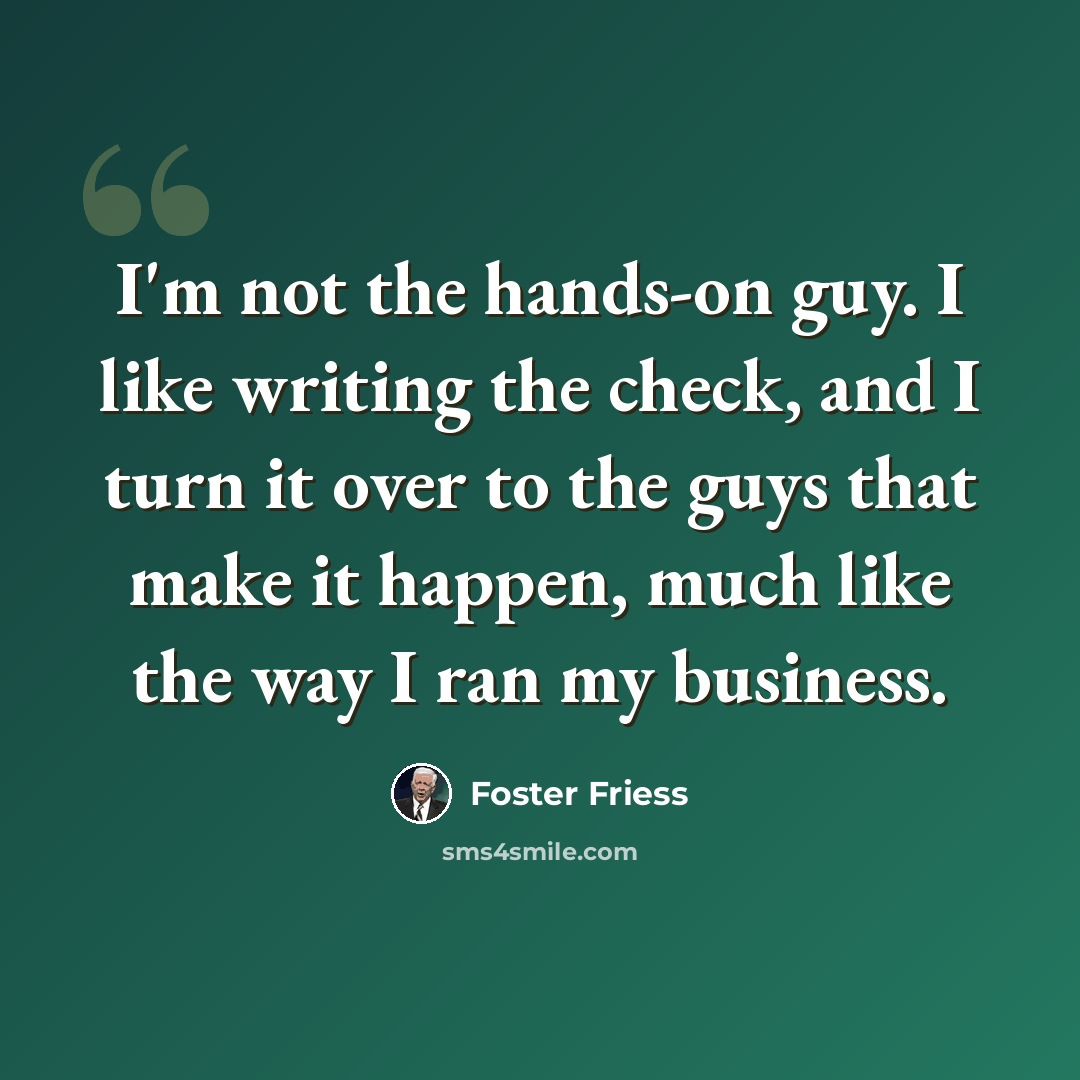 “I'm not the hands-on guy. I like writing the check, and I turn it over to the guys that make it happen, much like the way I ran my business.” quote by Foster Friess