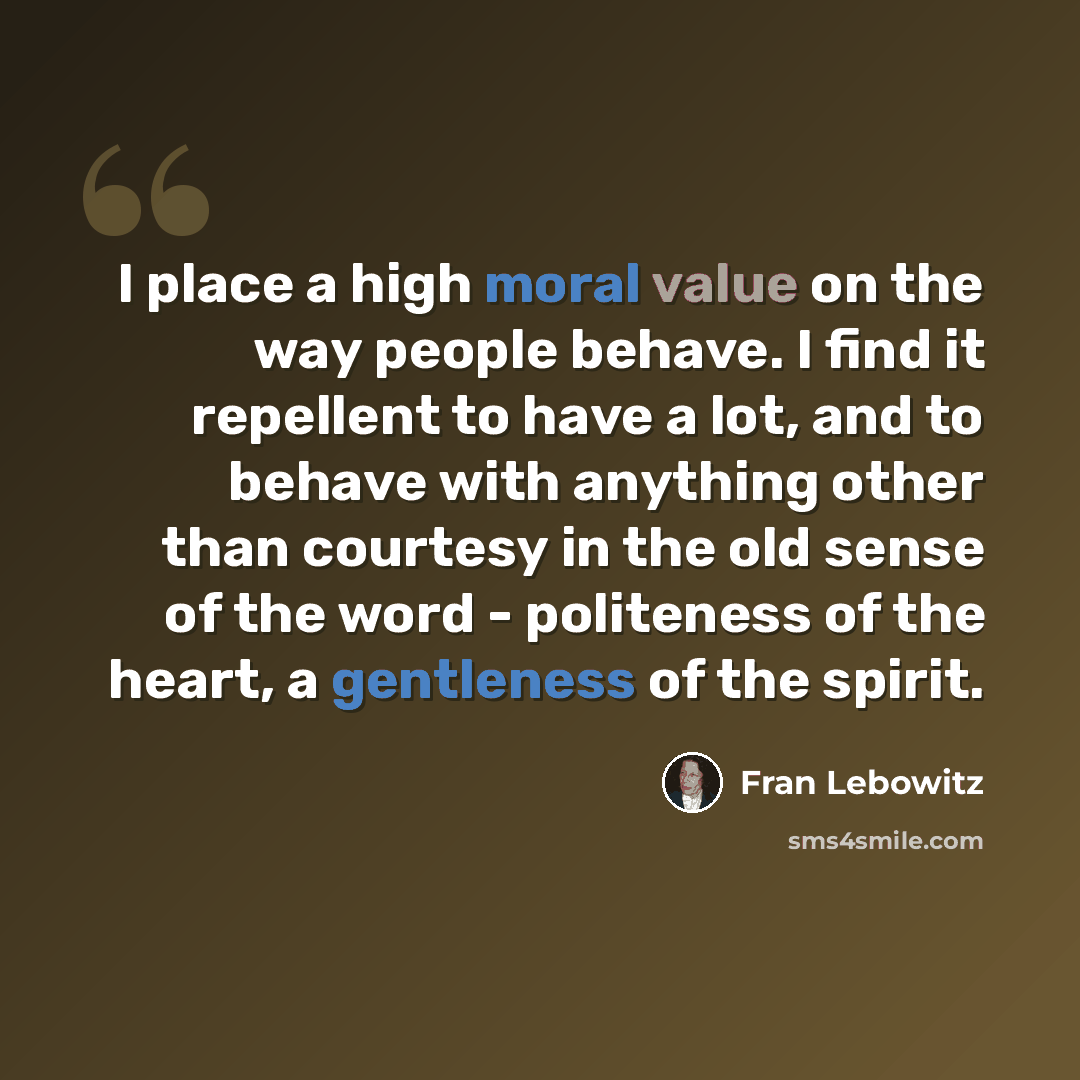 “I place a high moral value on the way people behave. I find it repellent to have a lot, and to behave with anything other than courtesy in the old sense of the word - politeness of the heart, a gentleness of the spirit.” quote by Fran Lebowitz