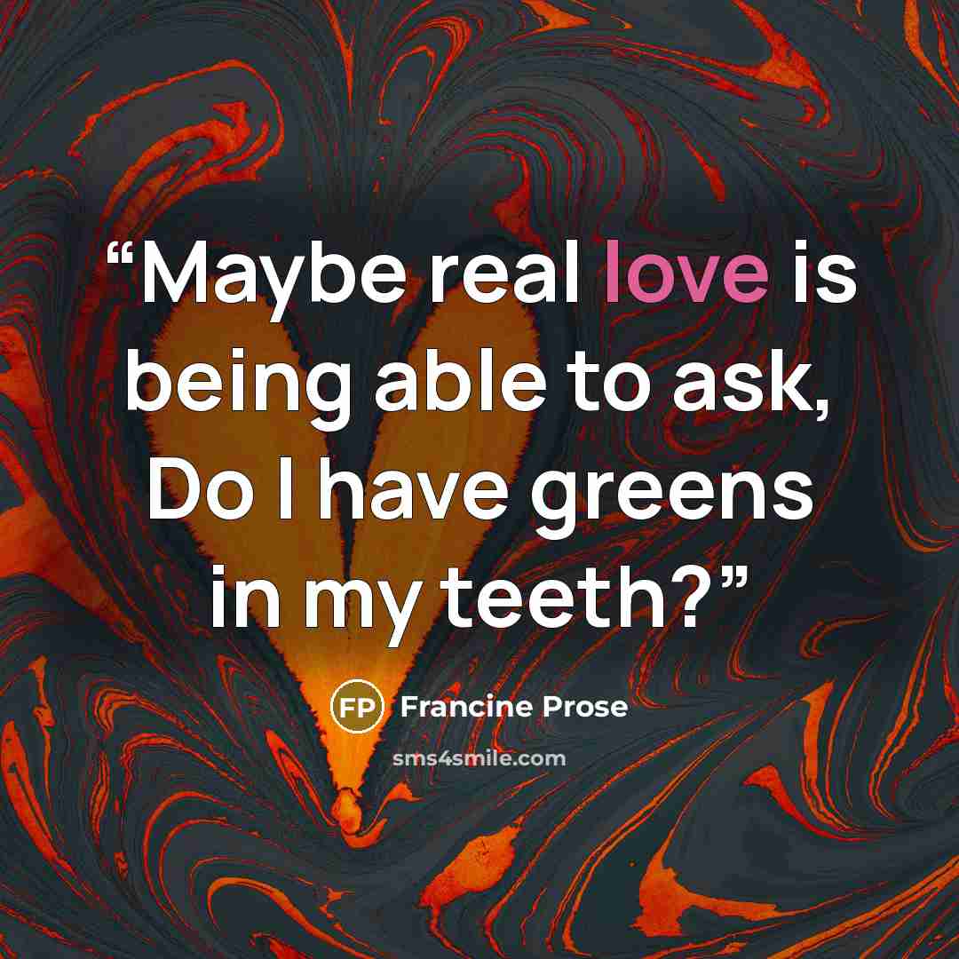“Maybe real love is being able to ask, Do I have greens in my teeth?” quote by Francine Prose