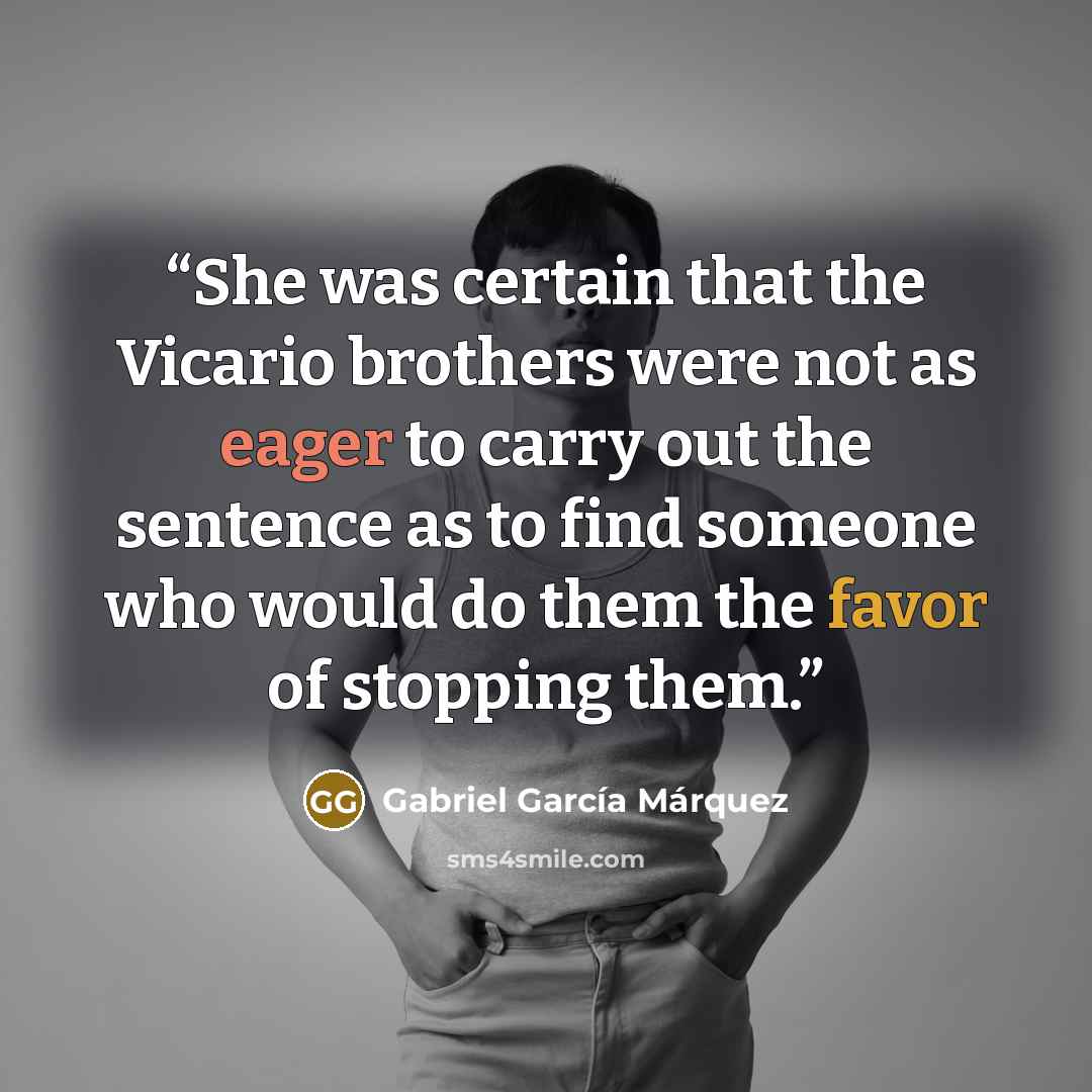 “She was certain that the Vicario brothers were not as eager to carry out the sentence as to find someone who would do them the favor of stopping them.” quote by Gabriel García Márquez