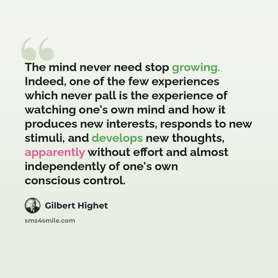“The mind never need stop growing. Indeed, one of the few experiences which never pall is the experience of watching one's own mind and how it produces new interests, responds to new stimuli, and develops new thoughts, apparently without effort and almost independently of one's own conscious control.” quote by Gilbert Highet