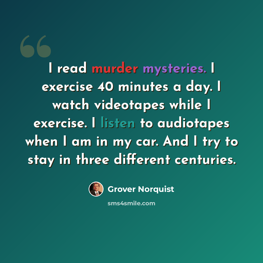 “I read murder mysteries. I exercise 40 minutes a day. I watch videotapes while I exercise. I listen to audiotapes when I am in my car. And I try to stay in three different centuries.” quote by Grover Norquist