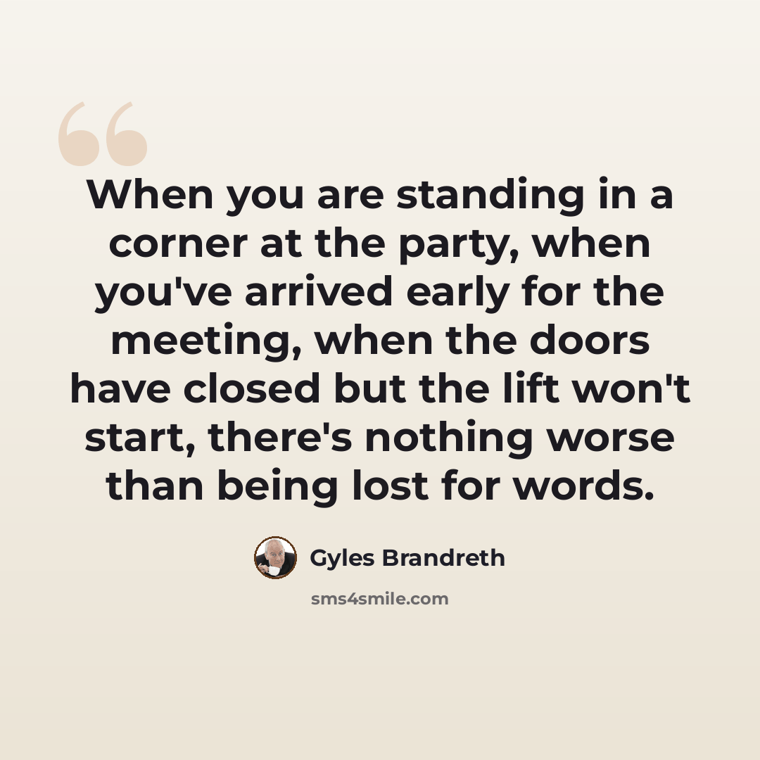 “When you are standing in a corner at the party, when you've arrived early for the meeting, when the doors have closed but the lift won't start, there's nothing worse than being lost for words.” quote by Gyles Brandreth