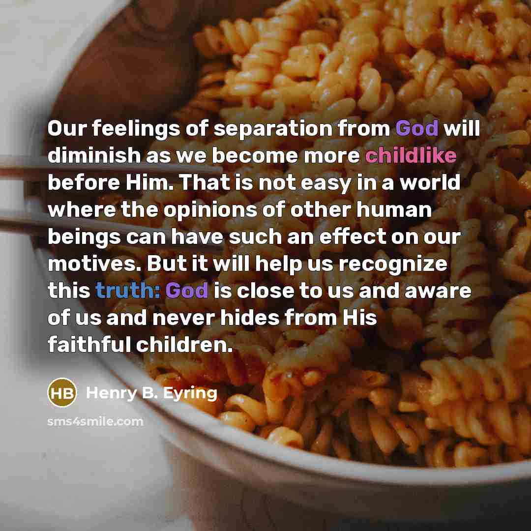 “Our feelings of separation from God will diminish as we become more childlike before Him. That is not easy in a world where the opinions of other human beings can have such an effect on our motives. But it will help us recognize this truth: God is close to us and aware of us and never hides from…” quote by Henry B. Eyring
