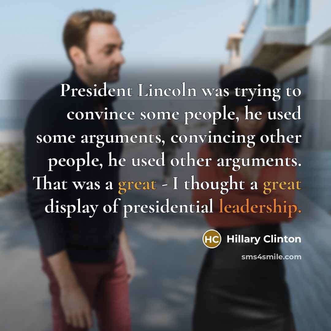 “President Lincoln was trying to convince some people, he used some arguments, convincing other people, he used other arguments. That was a great - I thought a great display of presidential leadership.” quote by Hillary Clinton