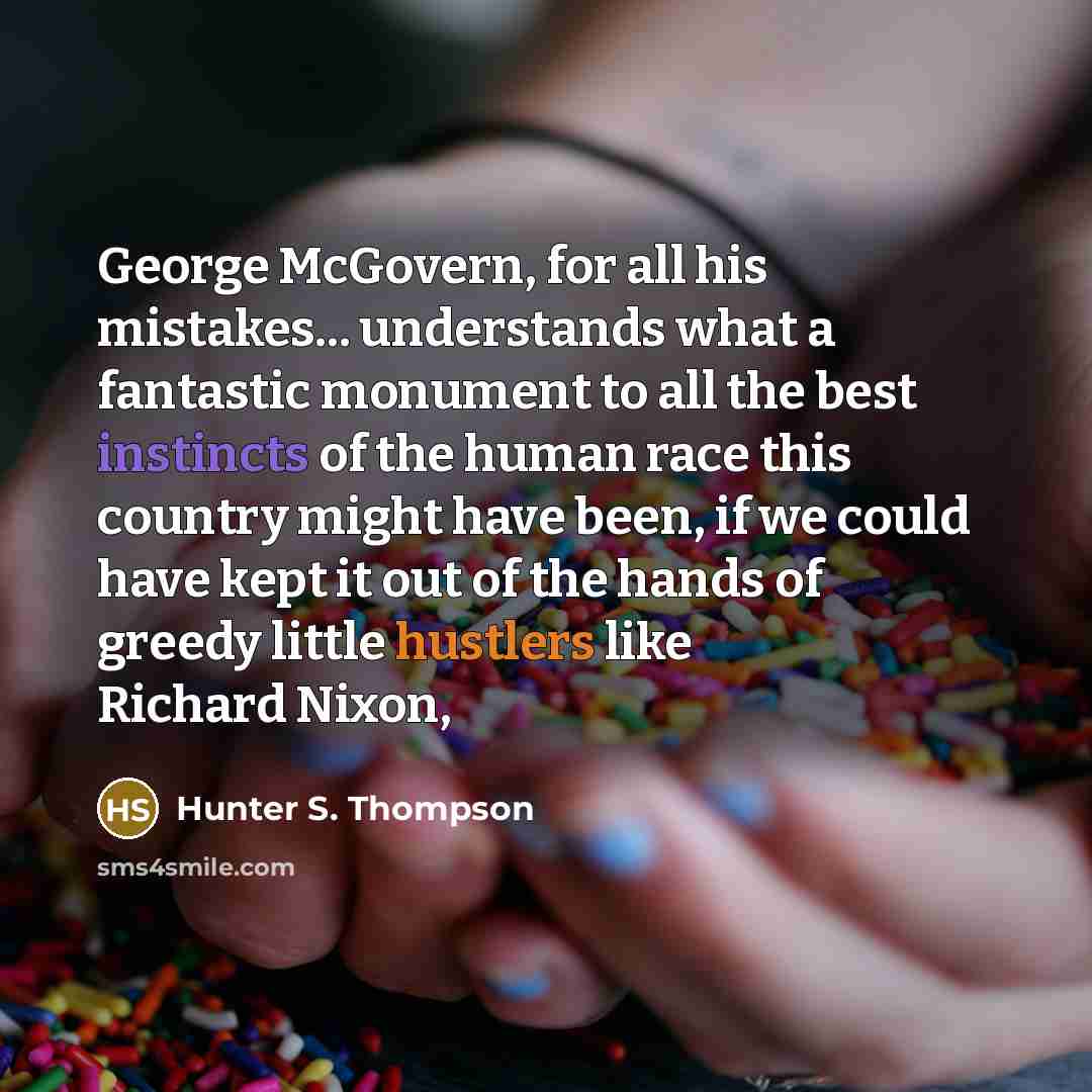“George McGovern, for all his mistakes... understands what a fantastic monument to all the best instincts of the human race this country might have been, if we could have kept it out of the hands of greedy little hustlers like Richard Nixon,” quote by Hunter S. Thompson
