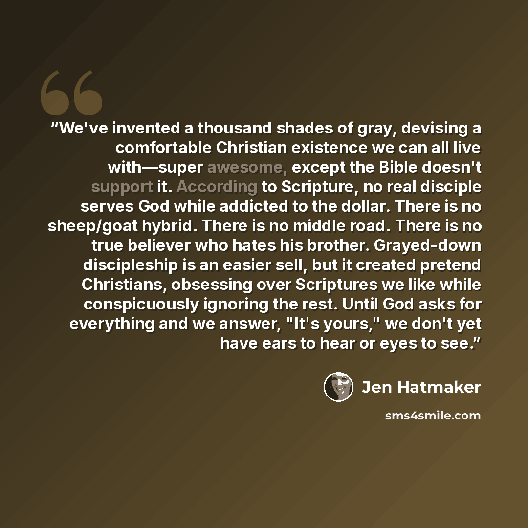 “We've invented a thousand shades of gray, devising a comfortable Christian existence we can all live with—super awesome, except the Bible doesn't support it. According to Scripture, no real disciple serves God while addicted to the dollar. There is no sheep/goat hybrid. There is no middle road…” quote by Jen Hatmaker