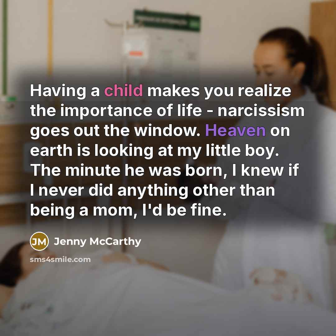 “Having a child makes you realize the importance of life - narcissism goes out the window. Heaven on earth is looking at my little boy. The minute he was born, I knew if I never did anything other than being a mom, I'd be fine.” quote by Jenny McCarthy