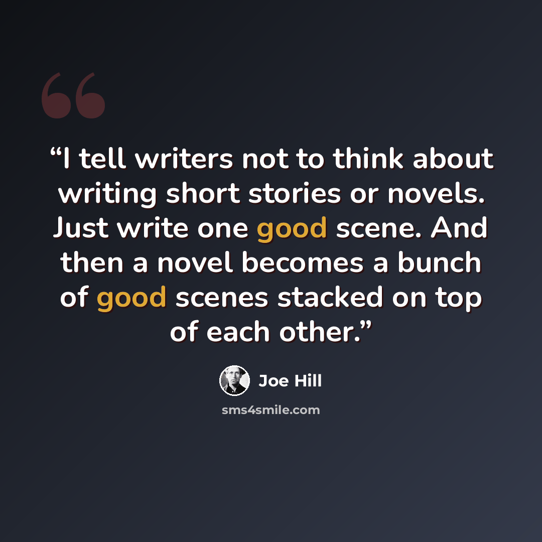“I tell writers not to think about writing short stories or novels. Just write one good scene. And then a novel becomes a bunch of good scenes stacked on top of each other.” quote by Joe Hill