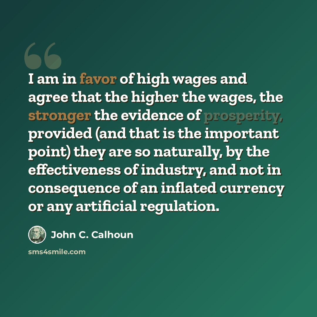 “I am in favor of high wages and agree that the higher the wages, the stronger the evidence of prosperity, provided (and that is the important point) they are so naturally, by the effectiveness of industry, and not in consequence of an inflated currency or any artificial regulation.” quote by John C. Calhoun