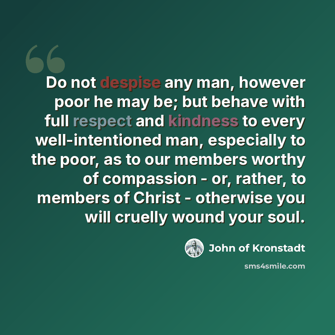 “Do not despise any man, however poor he may be; but behave with full respect and kindness to every well-intentioned man, especially to the poor, as to our members worthy of compassion - or, rather, to members of Christ - otherwise you will cruelly wound your soul.” quote by John of Kronstadt