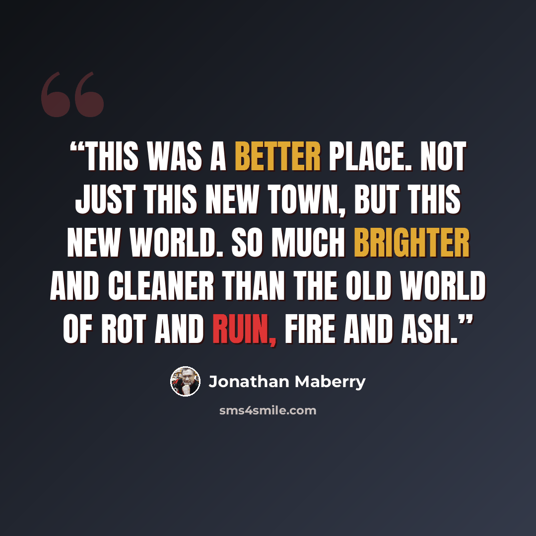 “This was a better place. Not just this new town, but this new world. So much brighter and cleaner than the old world of rot and ruin, fire and ash.” quote by Jonathan Maberry