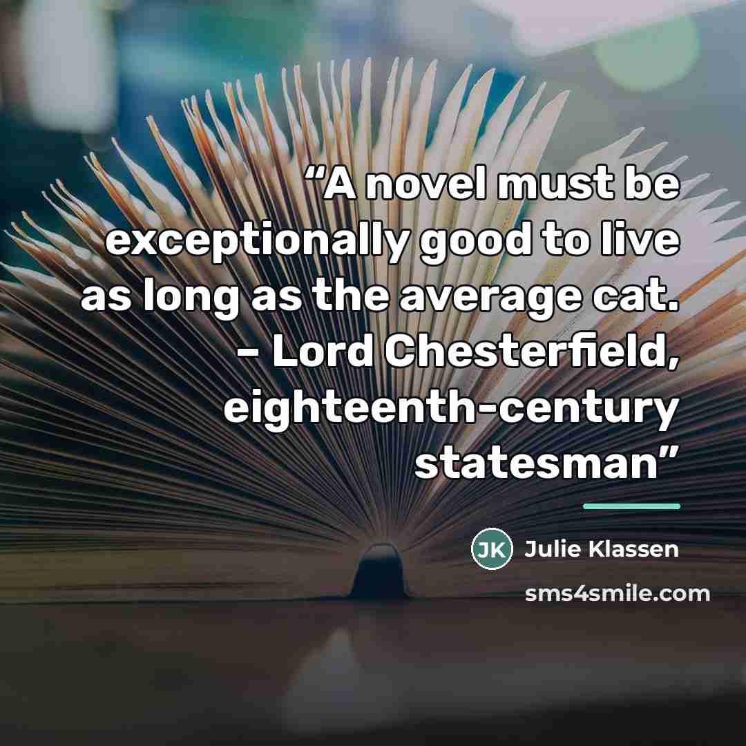 “A novel must be exceptionally good to live as long as the average cat. – Lord Chesterfield, eighteenth-century statesman” quote by Julie Klassen