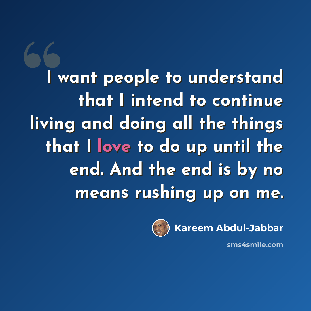 “I want people to understand that I intend to continue living and doing all the things that I love to do up until the end. And the end is by no means rushing up on me.” quote by Kareem Abdul-Jabbar