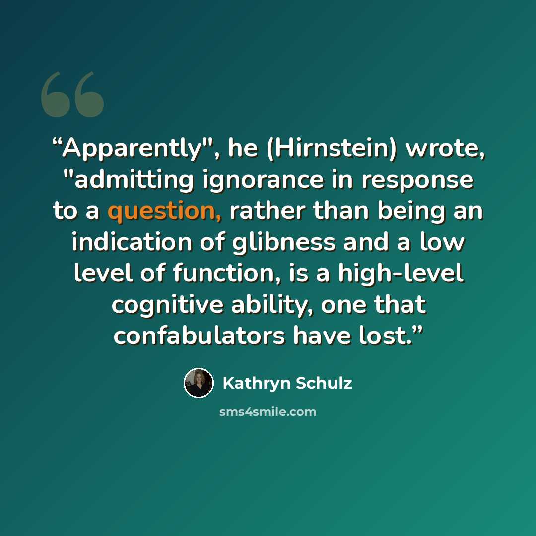 “Apparently", he (Hirnstein) wrote, "admitting ignorance in response to a question, rather than being an indication of glibness and a low level of function, is a high-level cognitive ability, one that confabulators have lost.” quote by Kathryn Schulz