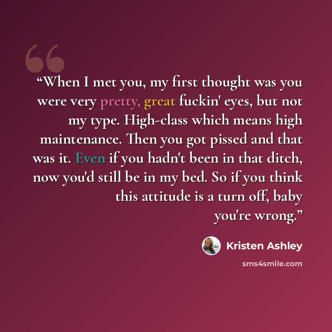 “When I met you, my first thought was you were very pretty, great fuckin' eyes, but not my type. High-class which means high maintenance. Then you got pissed and that was it. Even if you hadn't been in that ditch, now you'd still be in my bed. So if you think this attitude is a turn off, baby…” quote by Kristen Ashley
