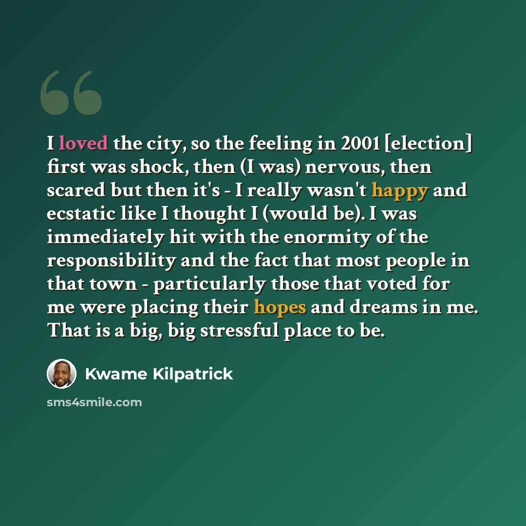 “I loved the city, so the feeling in 2001 [election] first was shock, then (I was) nervous, then scared but then it's - I really wasn't happy and ecstatic like I thought I (would be). I was immediately hit with the enormity of the responsibility and the fact that most people in that town…” quote by Kwame Kilpatrick