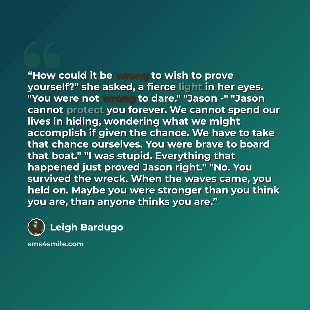 “How could it be wrong to wish to prove yourself?" she asked, a fierce light in her eyes. "You were not wrong to dare." "Jason -" "Jason cannot protect you forever. We cannot spend our lives in hiding, wondering what we might accomplish if given the chance. We have to take that chance ourselves…” quote by Leigh Bardugo