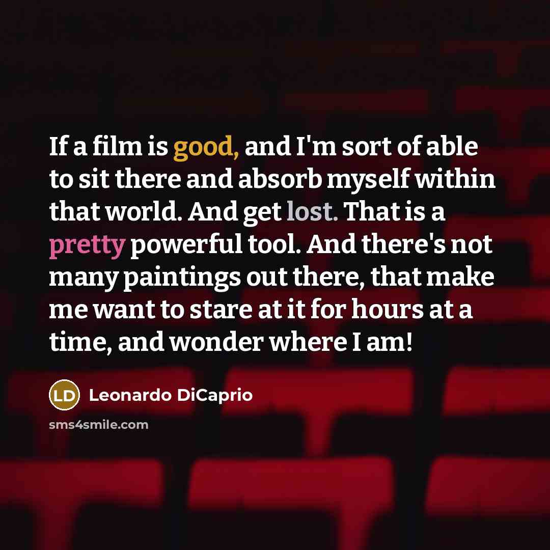 “If a film is good, and I'm sort of able to sit there and absorb myself within that world. And get lost. That is a pretty powerful tool. And there's not many paintings out there, that make me want to stare at it for hours at a time, and wonder where I am!” quote by Leonardo DiCaprio
