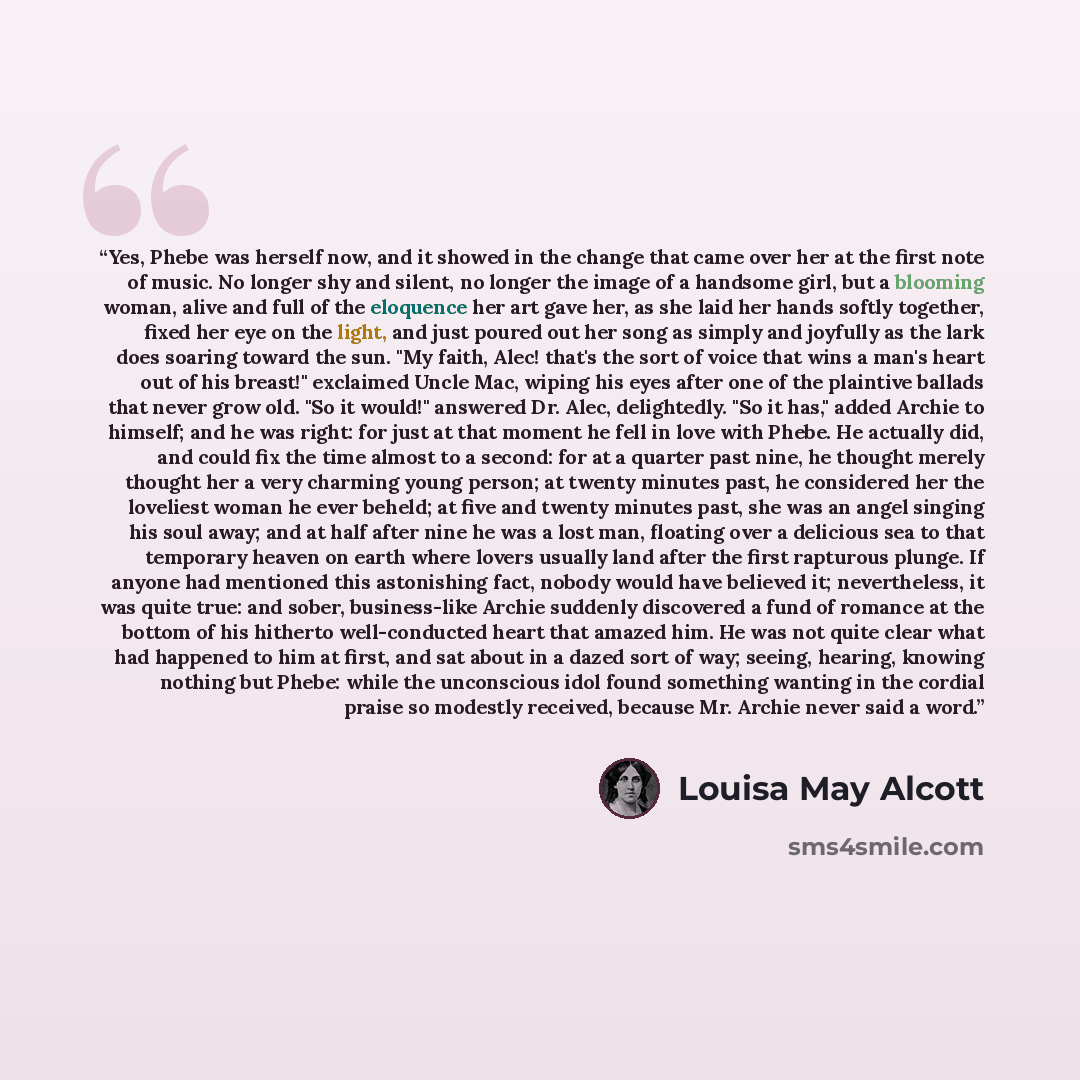 “Yes, Phebe was herself now, and it showed in the change that came over her at the first note of music. No longer shy and silent, no longer the image of a handsome girl, but a blooming woman, alive and full of the eloquence her art gave her, as she laid her hands softly together, fixed her eye on…” quote by Louisa May Alcott