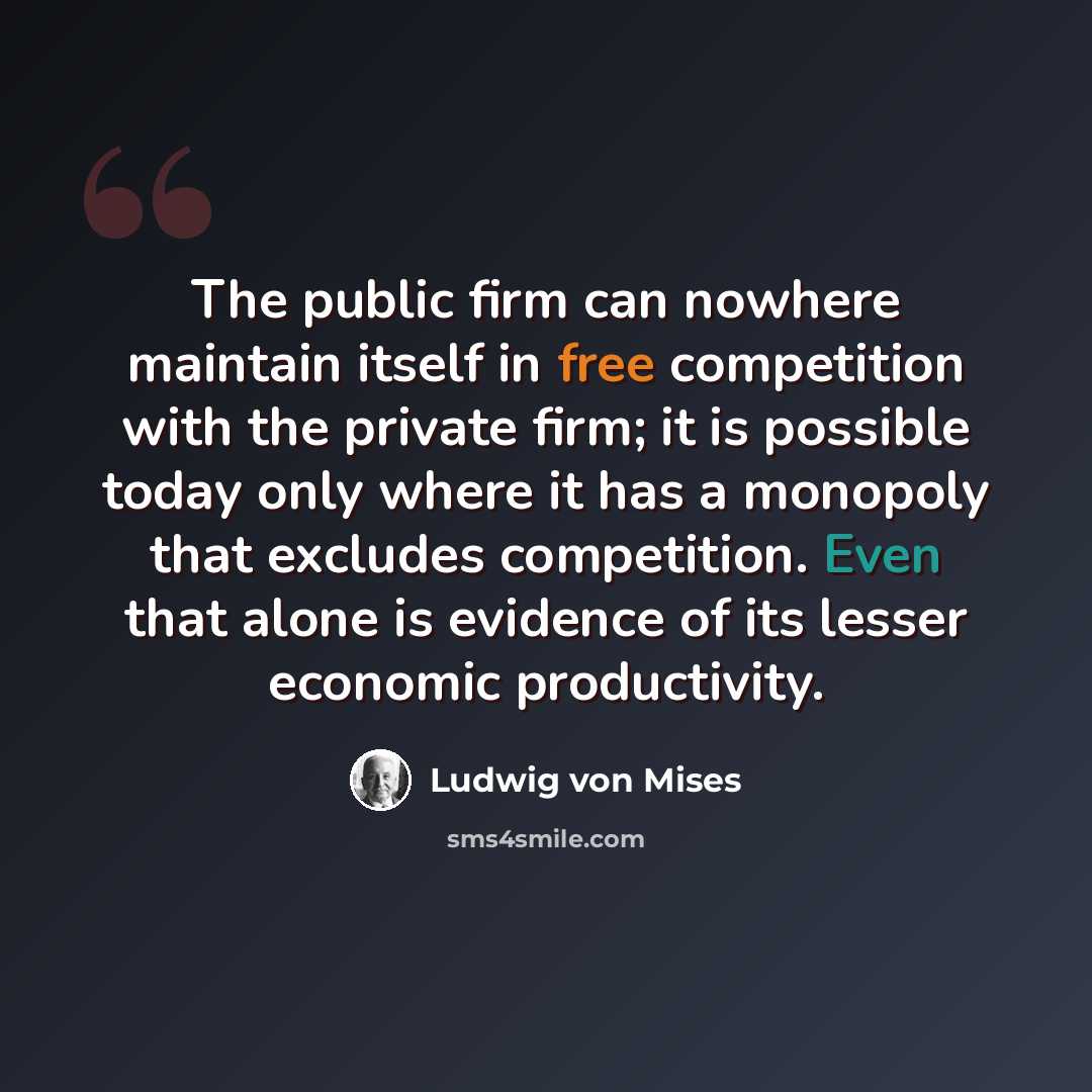 “The public firm can nowhere maintain itself in free competition with the private firm; it is possible today only where it has a monopoly that excludes competition. Even that alone is evidence of its lesser economic productivity.” quote by Ludwig von Mises