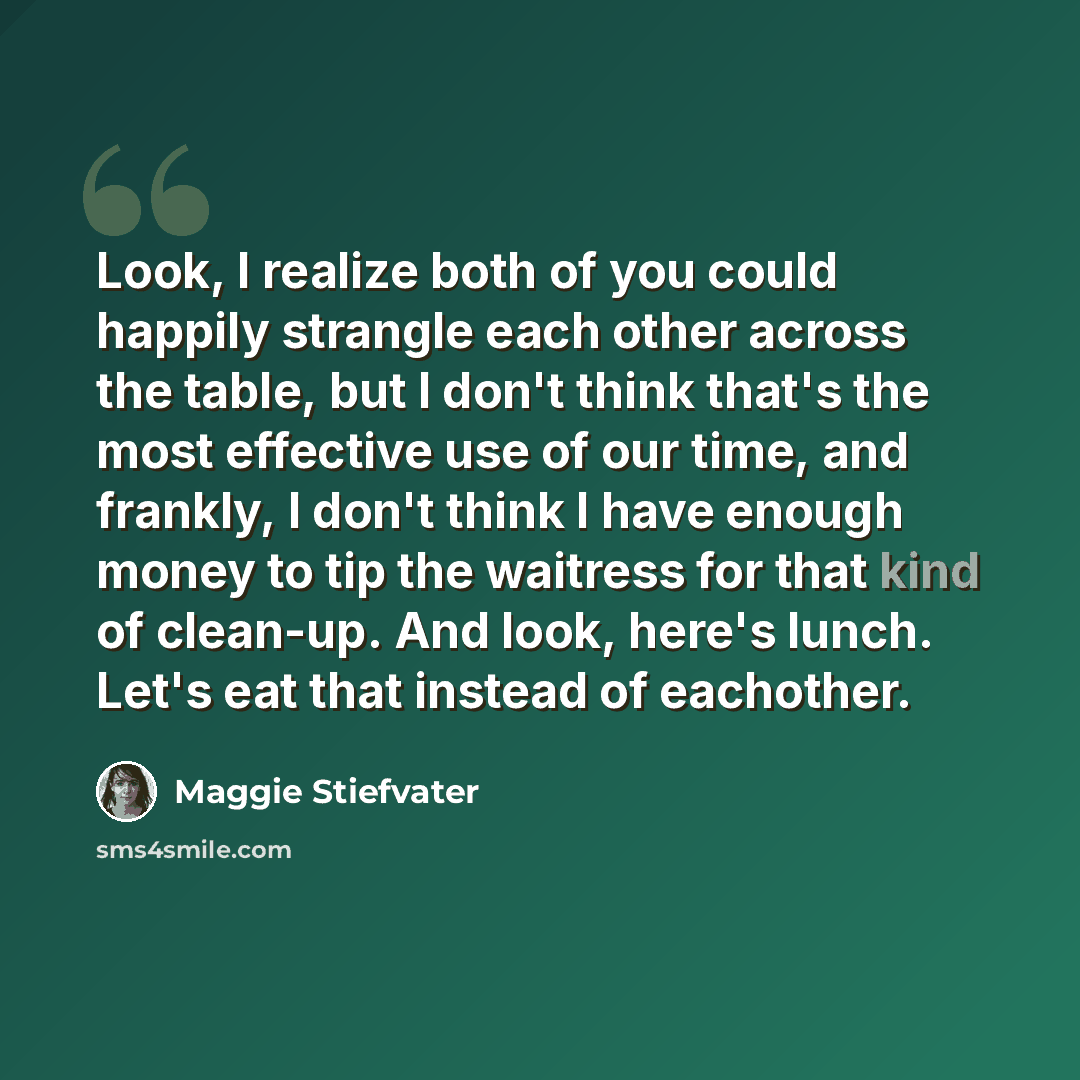 “Look, I realize both of you could happily strangle each other across the table, but I don't think that's the most effective use of our time, and frankly, I don't think I have enough money to tip the waitress for that kind of clean-up. And look, here's lunch. Let's eat that instead of eachother.” quote by Maggie Stiefvater