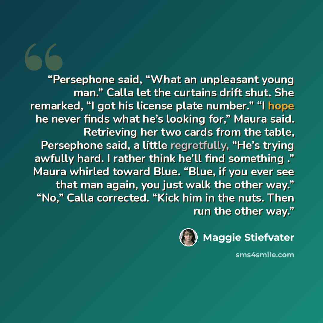 “Persephone said, “What an unpleasant young man.” Calla let the curtains drift shut. She remarked, “I got his license plate number.” “I hope he never finds what he’s looking for,” Maura said. Retrieving her two cards from the table, Persephone said, a little regretfully, “He’s trying awfully hard…” quote by Maggie Stiefvater