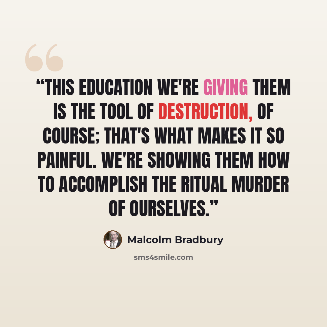 “This education we're giving them is the tool of destruction, of course; that's what makes it so painful. We're showing them how to accomplish the ritual murder of ourselves.” quote by Malcolm Bradbury
