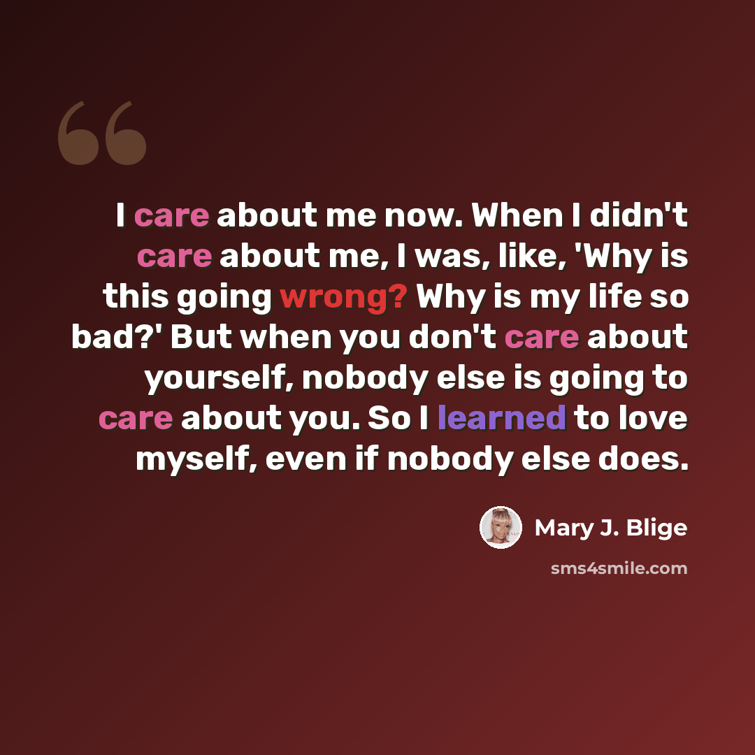 “I care about me now. When I didn't care about me, I was, like, 'Why is this going wrong? Why is my life so bad?' But when you don't care about yourself, nobody else is going to care about you. So I learned to love myself, even if nobody else does.” quote by Mary J. Blige