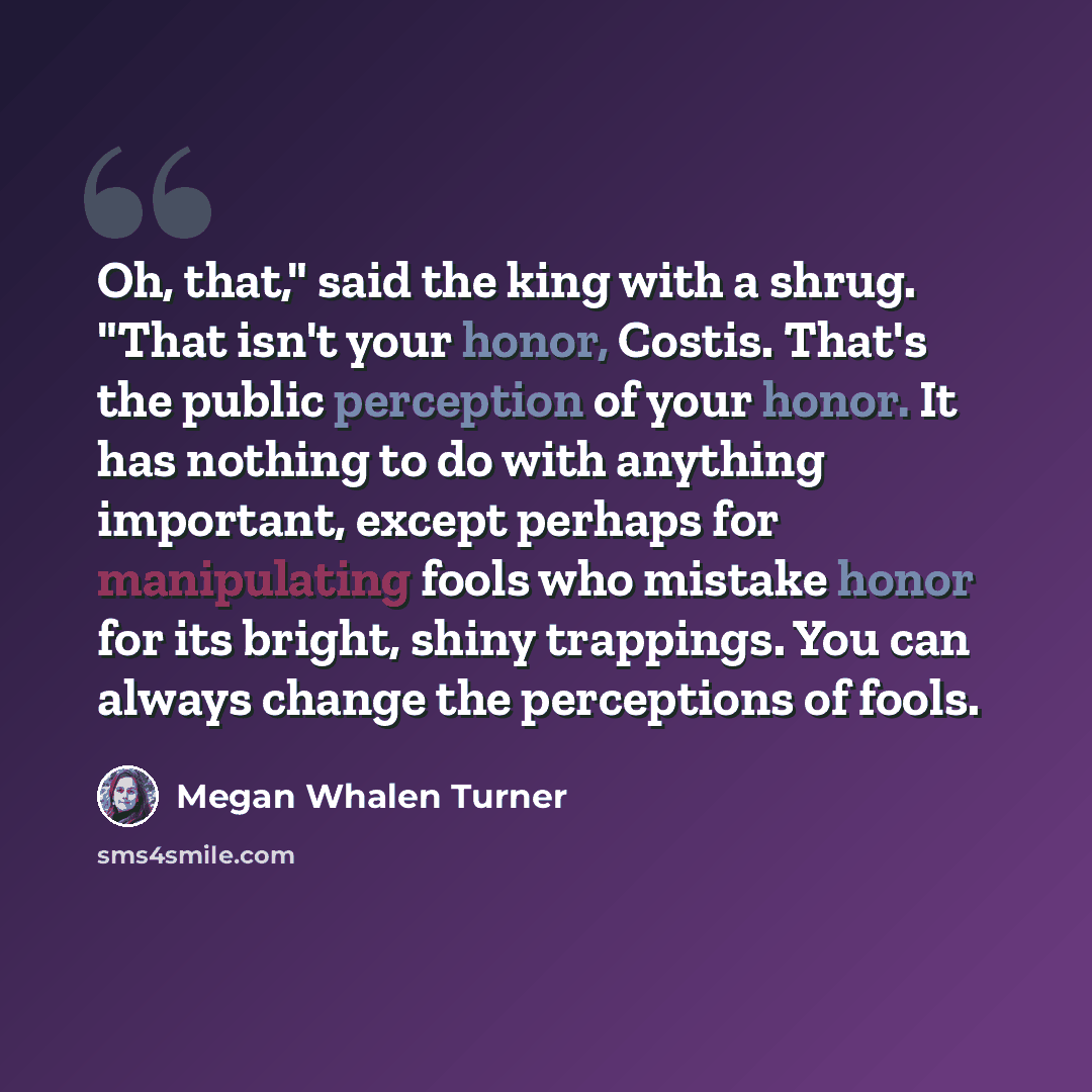 “Oh, that," said the king with a shrug. "That isn't your honor, Costis. That's the public perception of your honor. It has nothing to do with anything important, except perhaps for manipulating fools who mistake honor for its bright, shiny trappings. You can always change the perceptions of fools.” quote by Megan Whalen Turner