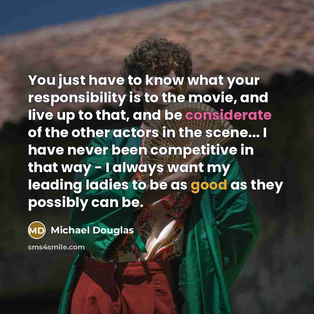 “You just have to know what your responsibility is to the movie, and live up to that, and be considerate of the other actors in the scene... I have never been competitive in that way - I always want my leading ladies to be as good as they possibly can be.” quote by Michael Douglas