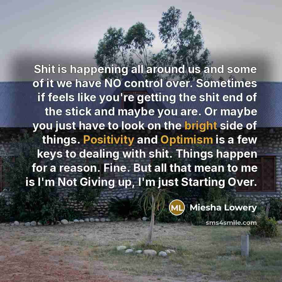 “Shit is happening all around us and some of it we have NO control over. Sometimes if feels like you're getting the shit end of the stick and maybe you are. Or maybe you just have to look on the bright side of things. Positivity and Optimism is a few keys to dealing with shit. Things happen for a…” quote by Miesha Lowery