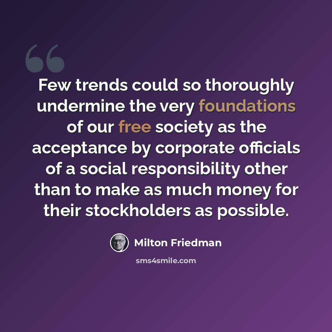 “Few trends could so thoroughly undermine the very foundations of our free society as the acceptance by corporate officials of a social responsibility other than to make as much money for their stockholders as possible.” quote by Milton Friedman