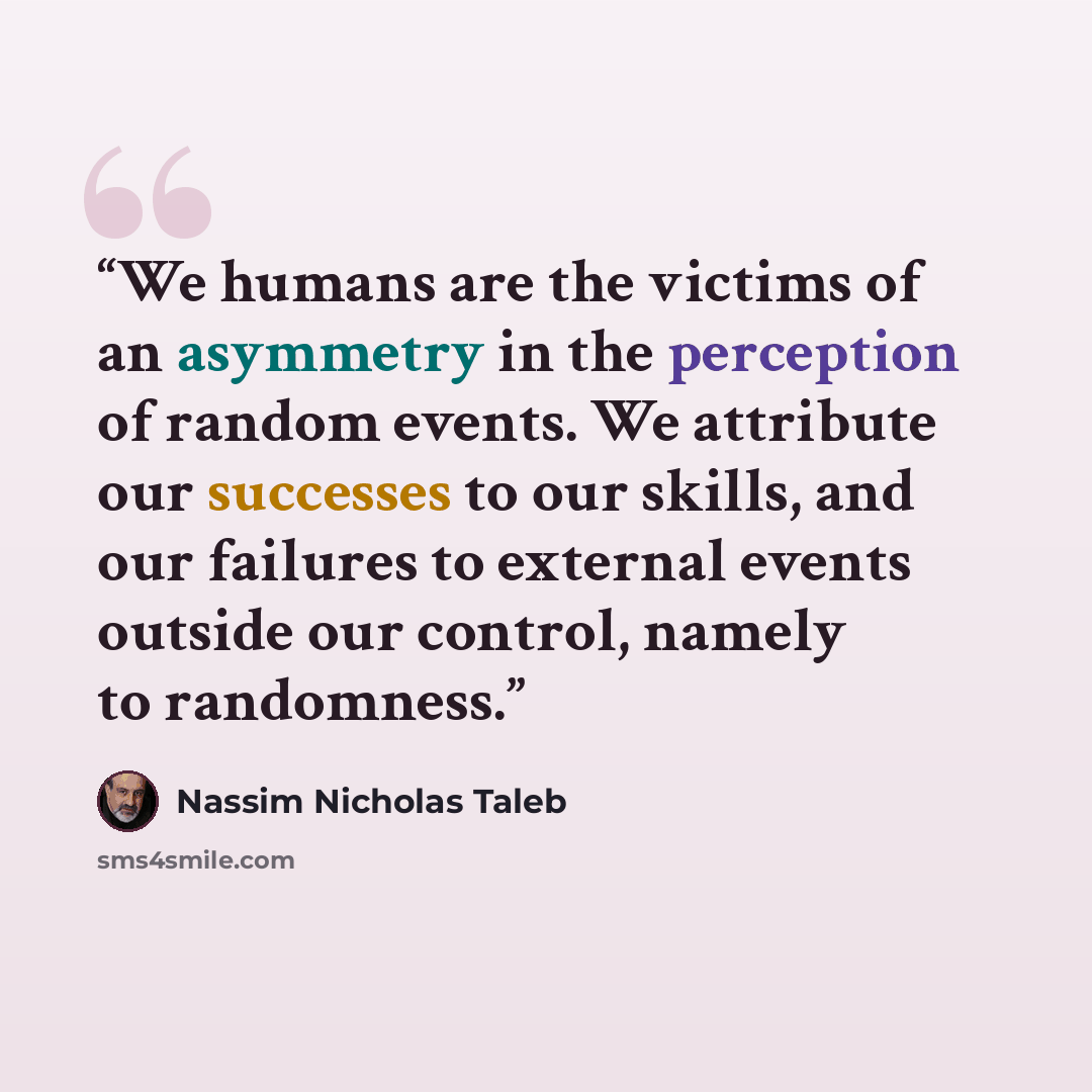 “We humans are the victims of an asymmetry in the perception of random events. We attribute our successes to our skills, and our failures to external events outside our control, namely to randomness.” quote by Nassim Nicholas Taleb