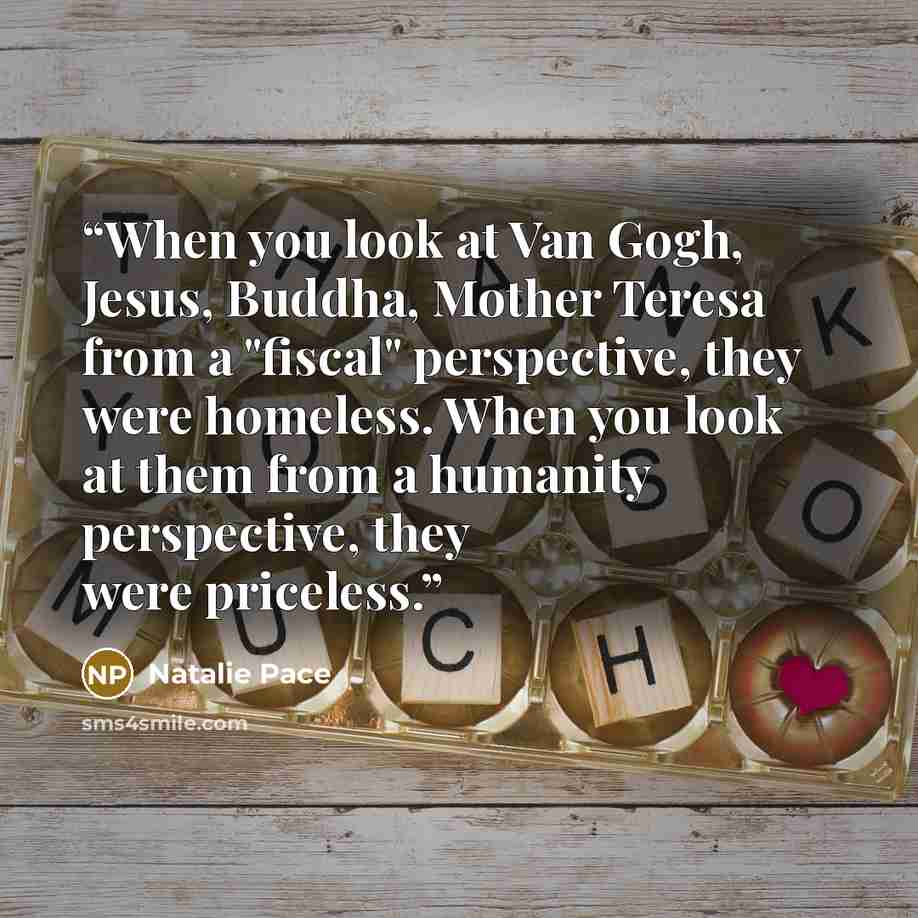 “When you look at Van Gogh, Jesus, Buddha, Mother Teresa from a "fiscal" perspective, they were homeless. When you look at them from a humanity perspective, they were priceless.” quote by Natalie Pace