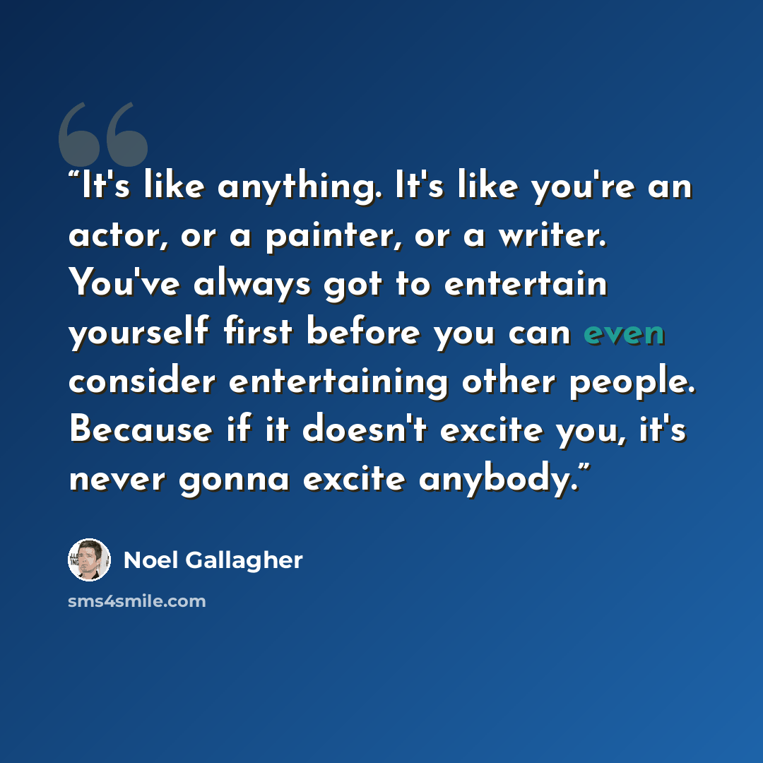“It's like anything. It's like you're an actor, or a painter, or a writer. You've always got to entertain yourself first before you can even consider entertaining other people. Because if it doesn't excite you, it's never gonna excite anybody.” quote by Noel Gallagher