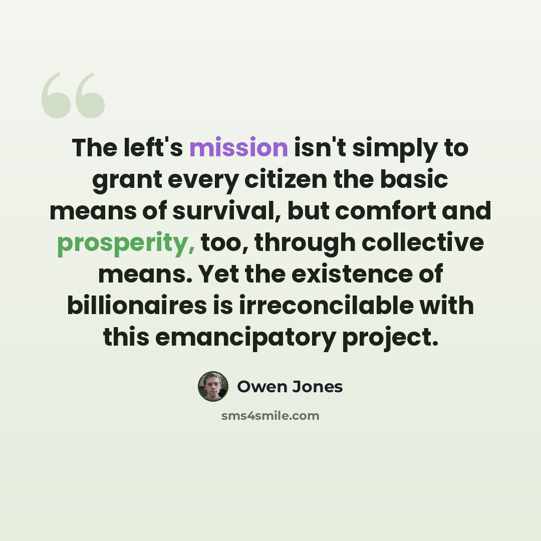 “The left's mission isn't simply to grant every citizen the basic means of survival, but comfort and prosperity, too, through collective means. Yet the existence of billionaires is irreconcilable with this emancipatory project.” quote by Owen Jones