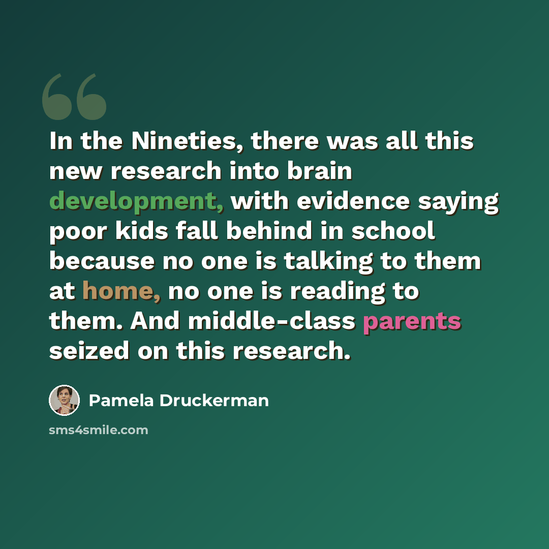 “In the Nineties, there was all this new research into brain development, with evidence saying poor kids fall behind in school because no one is talking to them at home, no one is reading to them. And middle-class parents seized on this research.” quote by Pamela Druckerman
