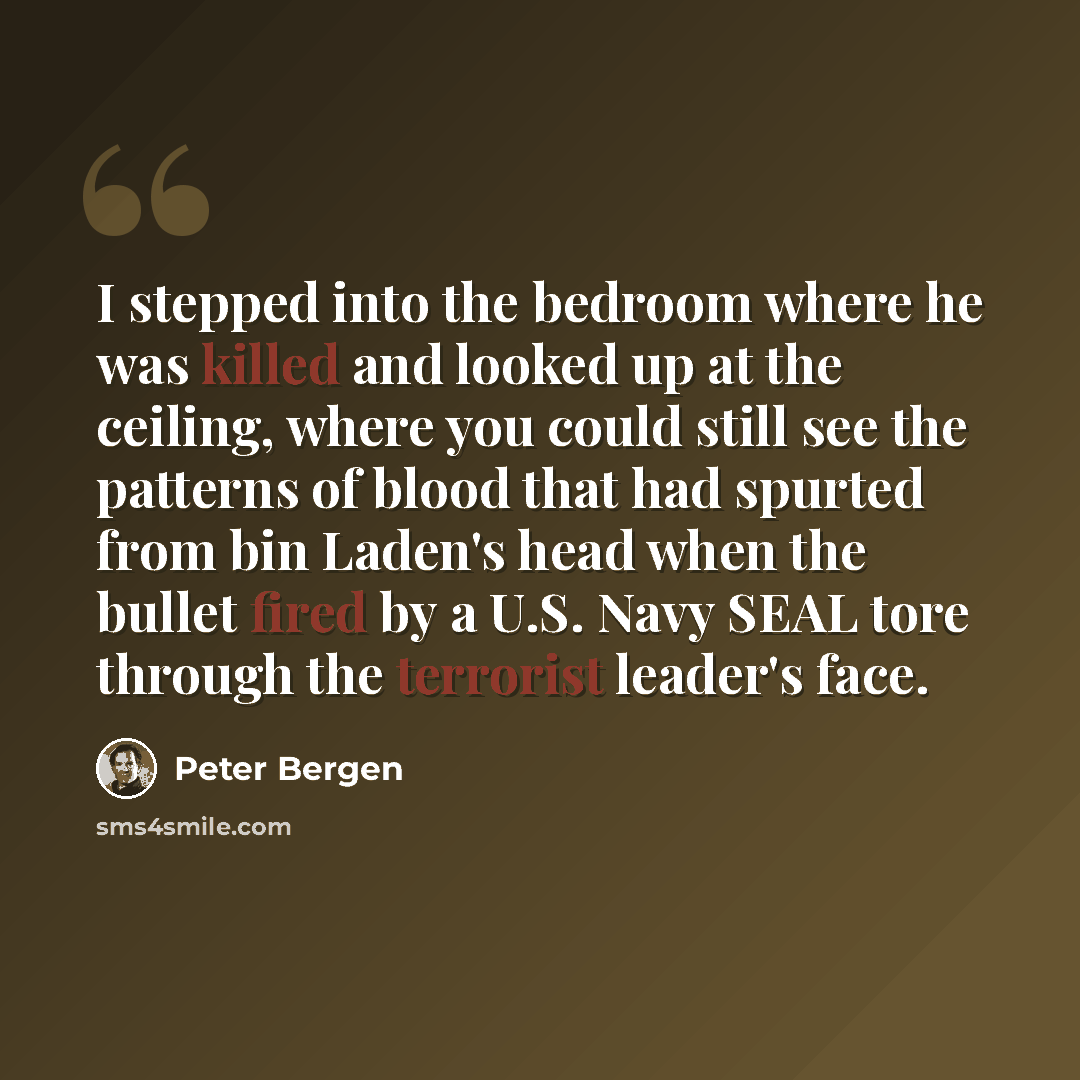 “I stepped into the bedroom where he was killed and looked up at the ceiling, where you could still see the patterns of blood that had spurted from bin Laden's head when the bullet fired by a U.S. Navy SEAL tore through the terrorist leader's face.” quote by Peter Bergen
